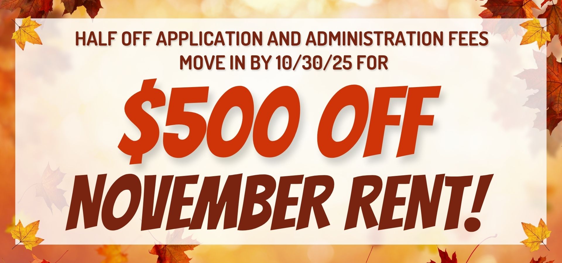 Half off application and administration fees, move in by 10/30/25 for $500 off November rent!